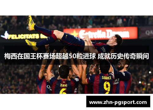 梅西在国王杯赛场超越50粒进球 成就历史传奇瞬间