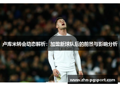卢库米转会动态解析：加盟新球队后的前景与影响分析