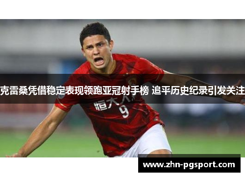 克雷桑凭借稳定表现领跑亚冠射手榜 追平历史纪录引发关注