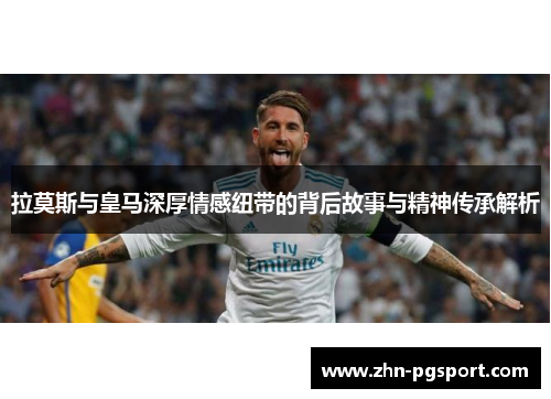 拉莫斯与皇马深厚情感纽带的背后故事与精神传承解析