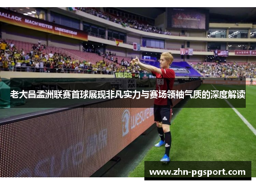 老大吕孟洲联赛首球展现非凡实力与赛场领袖气质的深度解读