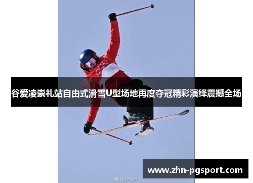 谷爱凌崇礼站自由式滑雪U型场地再度夺冠精彩演绎震撼全场