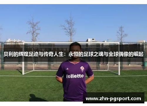 贝利的辉煌足迹与传奇人生:永恒的足球之魂与全球偶像的崛起