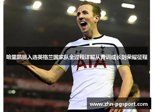 哈里凯恩入选英格兰国家队全过程详解从青训成长到荣耀征程