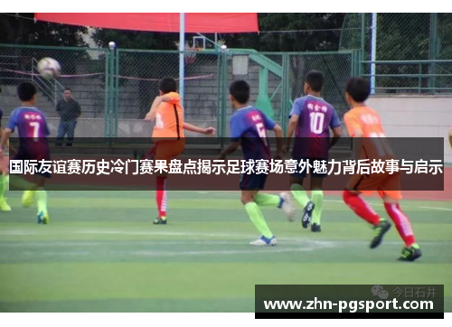 国际友谊赛历史冷门赛果盘点揭示足球赛场意外魅力背后故事与启示