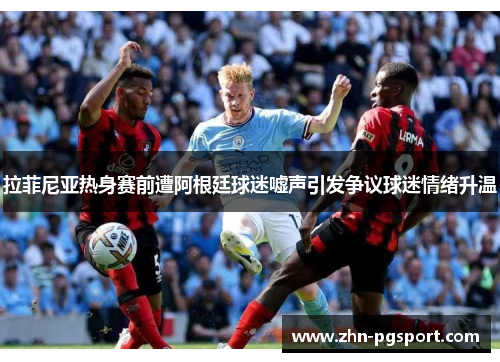 拉菲尼亚热身赛前遭阿根廷球迷嘘声引发争议球迷情绪升温