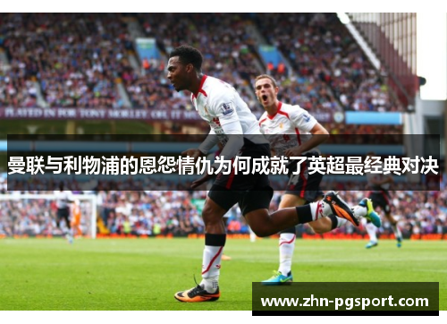 曼联与利物浦的恩怨情仇为何成就了英超最经典对决