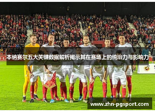 本纳赛尔五大关键数据解析揭示其在赛场上的统治力与影响力