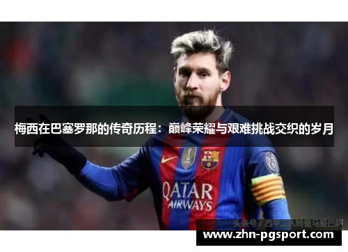 梅西在巴塞罗那的传奇历程：巅峰荣耀与艰难挑战交织的岁月