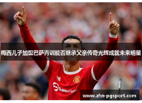 梅西儿子加盟巴萨青训能否继承父亲传奇光辉成就未来明星