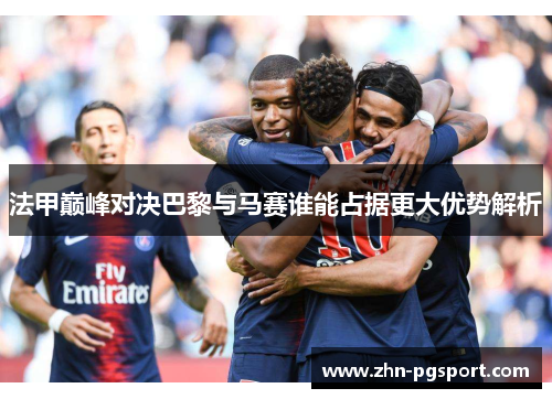 法甲巅峰对决巴黎与马赛谁能占据更大优势解析